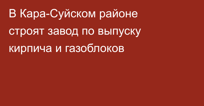 В Кара-Суйском районе строят завод по выпуску кирпича и газоблоков