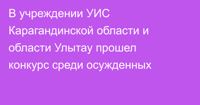 В учреждении УИС Карагандинской области и области Улытау прошел конкурс среди осужденных