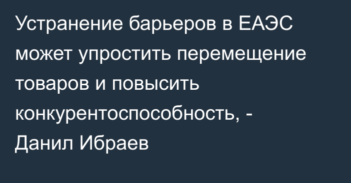 Устранение барьеров в ЕАЭС может упростить перемещение товаров и повысить конкурентоспособность, - Данил Ибраев