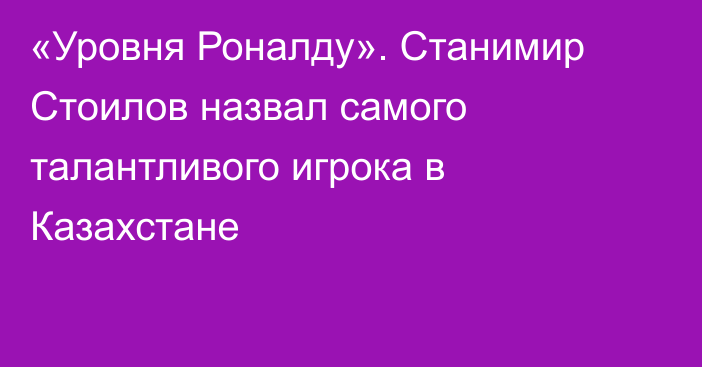 «Уровня Роналду». Станимир Стоилов назвал самого талантливого игрока в Казахстане