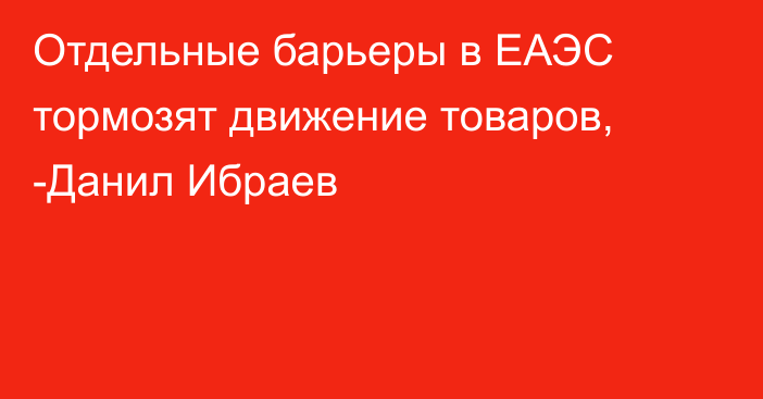 Отдельные барьеры в ЕАЭС тормозят движение товаров, -Данил Ибраев