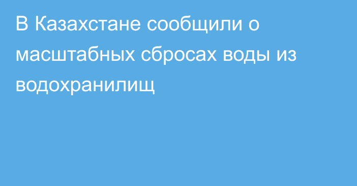 В Казахстане сообщили о масштабных сбросах воды из водохранилищ