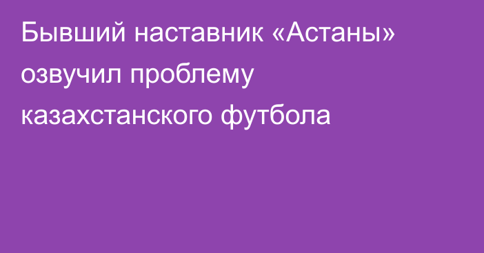 Бывший наставник «Астаны» озвучил проблему казахстанского футбола