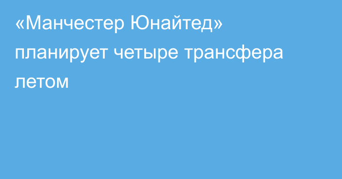 «Манчестер Юнайтед» планирует четыре трансфера летом