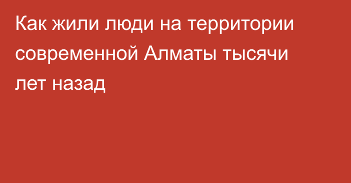 Как жили люди на территории современной Алматы тысячи лет назад