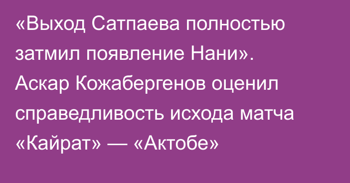 «Выход Сатпаева полностью затмил появление Нани». Аскар Кожабергенов оценил справедливость исхода матча «Кайрат» — «Актобе»