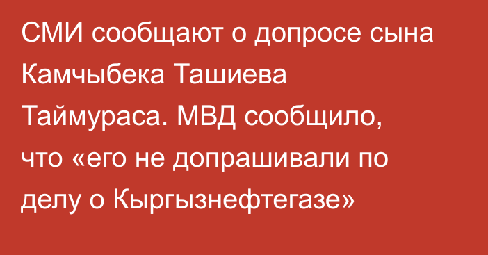 СМИ сообщают о допросе сына Камчыбека Ташиева Таймураса. МВД сообщило, что  «его не допрашивали по делу о Кыргызнефтегазе»