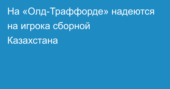 На «Олд-Траффорде» надеются на игрока сборной Казахстана