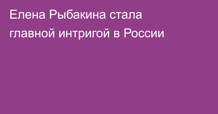 Елена Рыбакина стала главной интригой в России