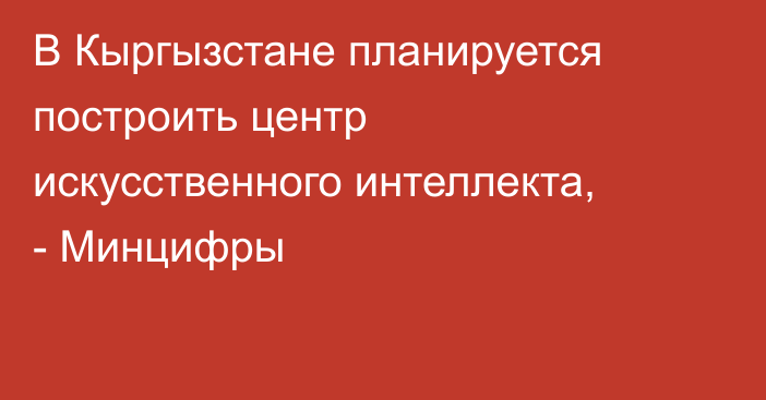 В Кыргызстане планируется построить центр искусственного интеллекта, - Минцифры