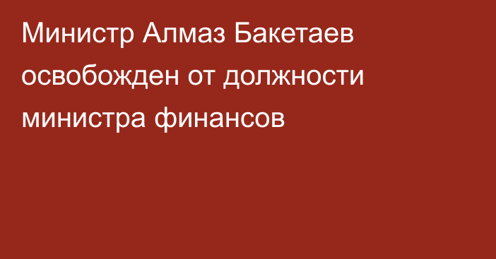 Министр Алмаз Бакетаев освобожден от должности министра финансов