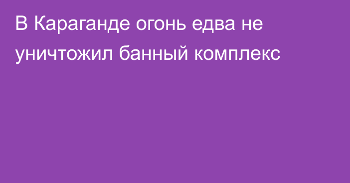 В Караганде огонь едва не уничтожил банный комплекс