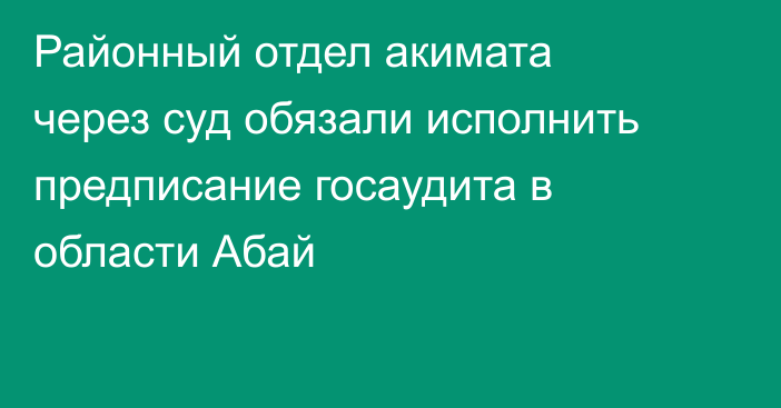 Районный отдел акимата через суд обязали исполнить предписание госаудита в области Абай