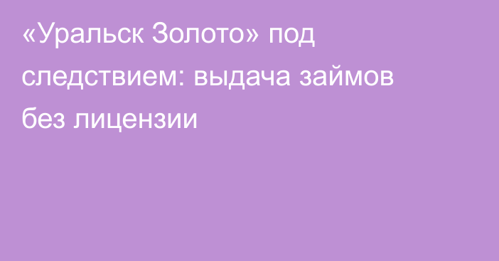 «Уральск Золото» под следствием: выдача займов без лицензии