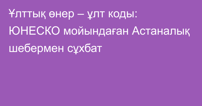 Ұлттық өнер – ұлт коды: ЮНЕСКО мойындаған Астаналық шебермен сұхбат