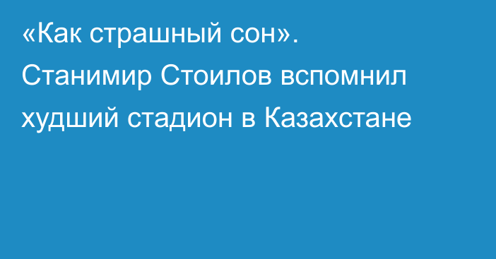 «Как страшный сон». Станимир Стоилов вспомнил худший стадион в Казахстане