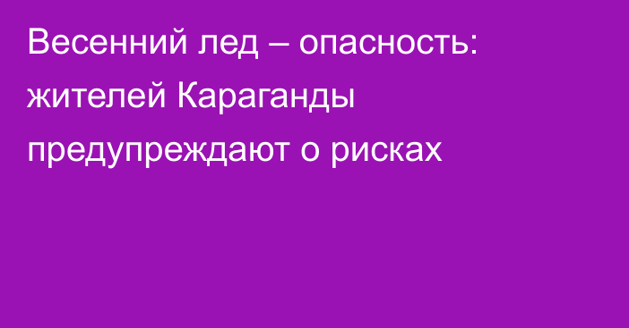Весенний лед – опасность: жителей Караганды предупреждают о рисках