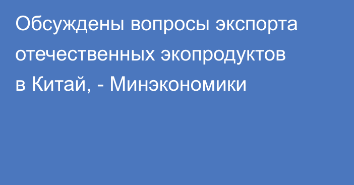 Обсуждены вопросы экспорта отечественных экопродуктов в Китай, - Минэкономики