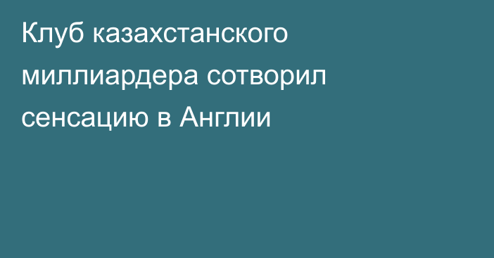 Клуб казахстанского миллиардера сотворил сенсацию в Англии