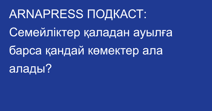 ARNAPRESS ПОДКАСТ: Семейліктер қаладан ауылға барса қандай көмектер ала алады?