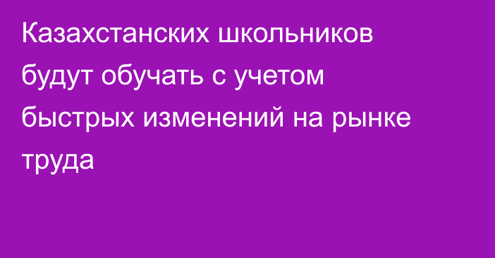 Казахстанских школьников будут обучать с учетом быстрых изменений на рынке труда