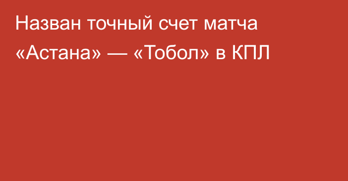 Назван точный счет матча «Астана» — «Тобол» в КПЛ
