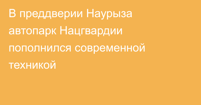 В преддверии Наурыза автопарк Нацгвардии  пополнился современной техникой