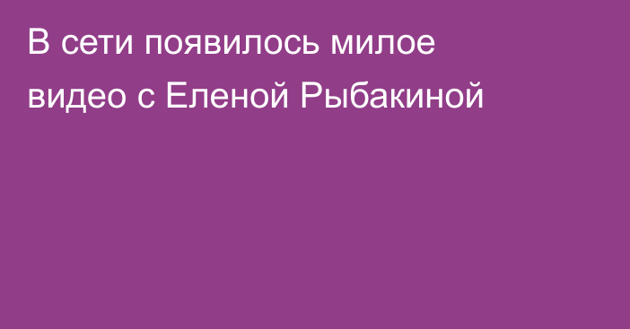 В сети появилось милое видео с Еленой Рыбакиной