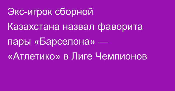 Экс-игрок сборной Казахстана назвал фаворита пары «Барселона» — «Атлетико» в Лиге Чемпионов