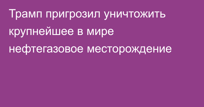 Трамп пригрозил уничтожить крупнейшее в мире нефтегазовое месторождение