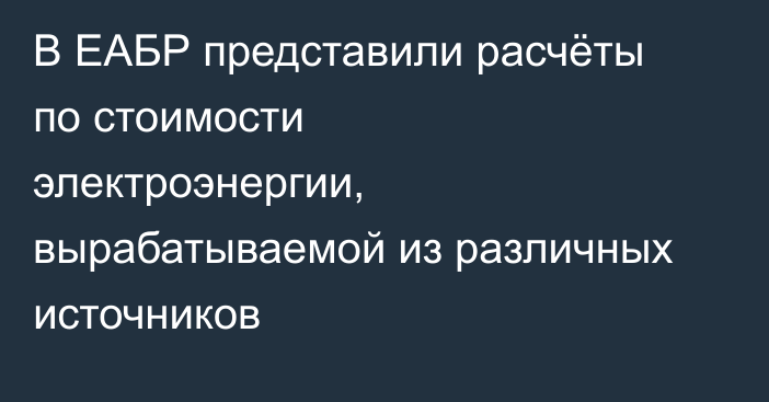 В ЕАБР представили расчёты по стоимости электроэнергии, вырабатываемой из различных источников