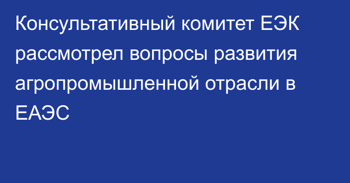 Консультативный комитет ЕЭК рассмотрел вопросы развития агропромышленной отрасли в ЕАЭС