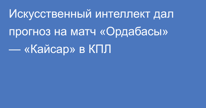 Искусственный интеллект дал прогноз на матч «Ордабасы» — «Кайсар» в КПЛ