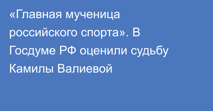 «Главная мученица российского спорта». В Госдуме РФ оценили судьбу Камилы Валиевой