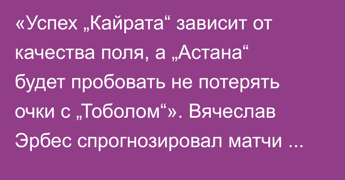 «Успех „Кайрата“ зависит от качества поля, а „Астана“ будет пробовать не потерять очки с „Тоболом“». Вячеслав Эрбес спрогнозировал матчи третьего тура КПЛ