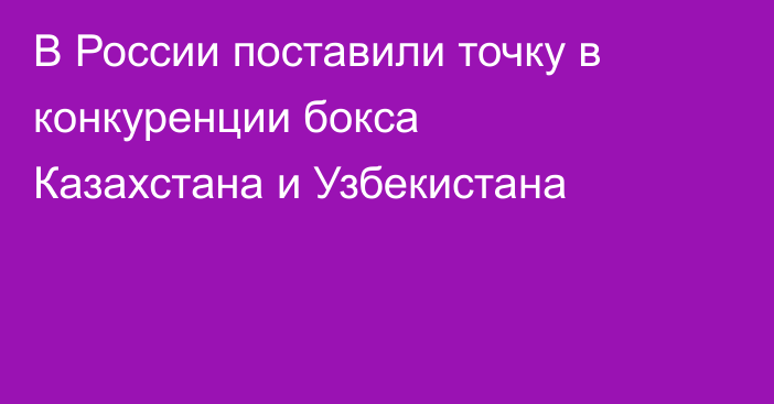 В России поставили точку в конкуренции бокса Казахстана и Узбекистана
