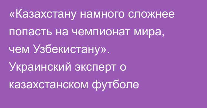 «Казахстану намного сложнее попасть на чемпионат мира, чем Узбекистану». Украинский эксперт о казахстанском футболе