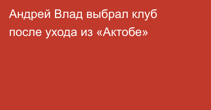 Андрей Влад выбрал клуб после ухода из «Актобе»