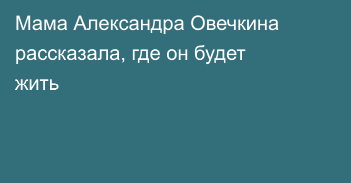 Мама Александра Овечкина рассказала, где он будет жить