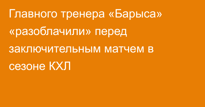 Главного тренера «Барыса» «разоблачили» перед заключительным матчем в сезоне КХЛ