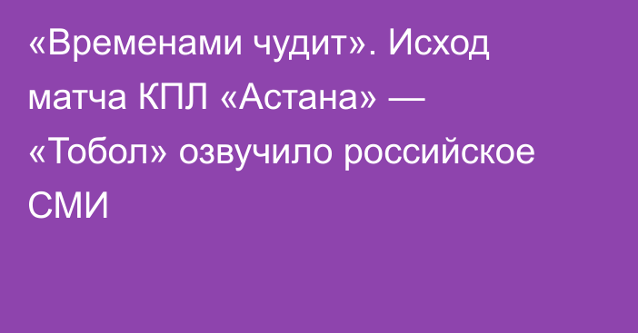 «Временами чудит». Исход матча КПЛ «Астана» — «Тобол» озвучило российское СМИ