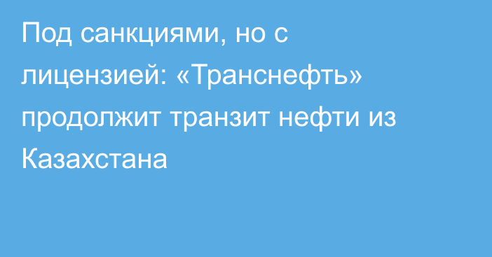 Под санкциями, но с лицензией: «Транснефть» продолжит транзит нефти из Казахстана