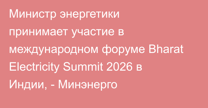 Министр энергетики принимает участие в международном форуме Bharat Electricity Summit 2026 в Индии, - Минэнерго