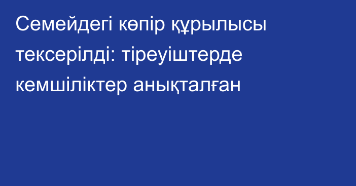 Семейдегі көпір құрылысы тексерілді: тіреуіштерде кемшіліктер анықталған