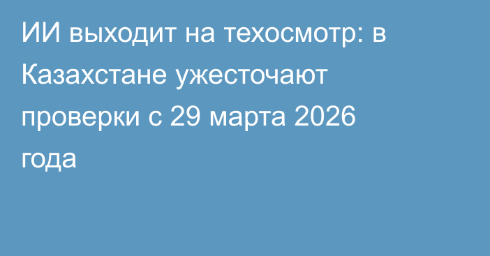 ИИ выходит на техосмотр: в Казахстане ужесточают проверки с 29 марта 2026 года