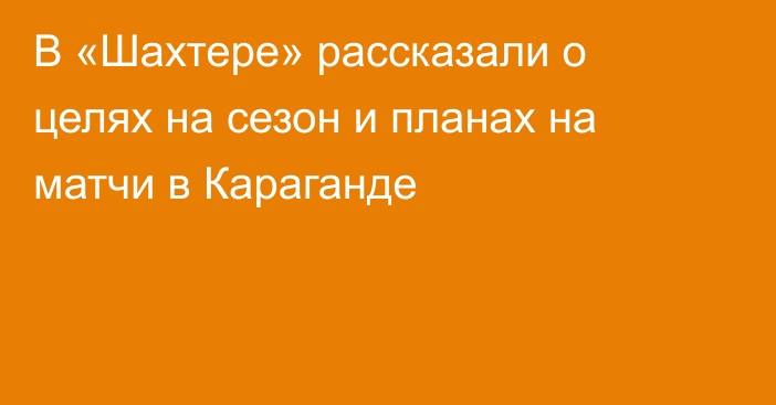 В «Шахтере» рассказали о целях на сезон и планах на матчи в Караганде