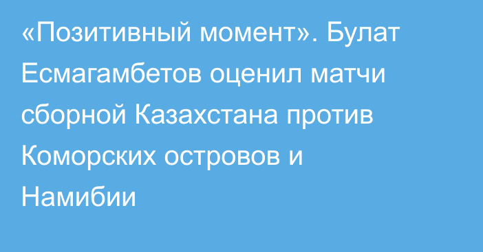 «Позитивный момент». Булат Есмагамбетов оценил матчи сборной Казахстана против Коморских островов и Намибии