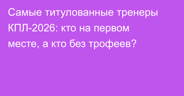 Самые титулованные тренеры КПЛ-2026: кто на первом месте, а кто без трофеев?