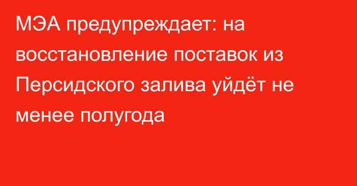 МЭА предупреждает: на восстановление поставок из Персидского залива уйдёт не менее полугода