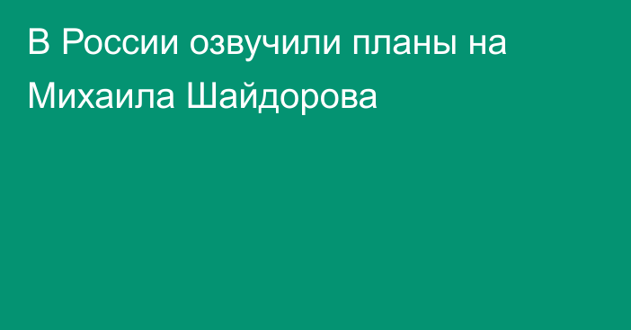 В России озвучили планы на Михаила Шайдорова
